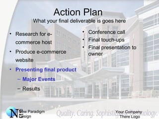 New Paradigm
Design
Your Company
 There Logo
Action Plan
What your final deliverable is goes here
• Research for e-
commerce host
• Produce e-commerce
website
• Presenting final product
– Major Events
– Results
• Conference call
• Final touch-ups
• Final presentation to
owner
 