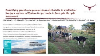 Quantifying greenhouse gas emissions attributable to smallholder
livestock systems in Western Kenya: cradle to farm gate life cycle
assessment
P. W. Ndung’u a, b, T. Takahashi c, d, C.J.L. du Toit a, M. Robertson-Deane, K. Butterbach-Bahl b, f, G. McAuliffe c, L. Merbold b, J. P. Goopy a, b
a Department of Animal and Wildlife Sciences, University of Pretoria, 0002, South Africa.
b Mazingira Centre, International Livestock Research Institute, P.O. Box 30709, Nairobi, Kenya.
c Rothamsted Research, North Wyke, Okehampton, Devon, EX20 2SB, UK.
d University of Bristol, Langford House, Langford, Somerset, BS40 5DU, UK.
e School of Mathematics, University of New England, Armidale, NSW, Australia.
f Institute for Meteorology and Climate Research, Atmospheric Environmental Research,
Karlsruhe Institute of Technology, D-82467 Garmisch-Partenkirchen, Germany
Better lives through livestock
 