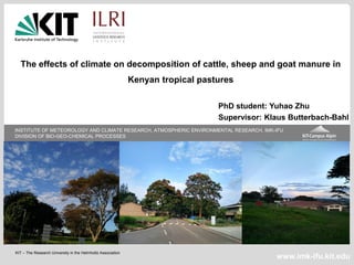 KIT – The Research University in the Helmholtz Association
INSTITUTE OF METEOROLOGY AND CLIMATE RESEARCH, ATMOSPHERIC ENVIRONMENTAL RESEARCH, IMK-IFU
DIVISION OF BIO-GEO-CHEMICAL PROCESSES
www.imk-ifu.kit.edu
The effects of climate on decomposition of cattle, sheep and goat manure in
Kenyan tropical pastures
PhD student: Yuhao Zhu
Supervisor: Klaus Butterbach-Bahl
 