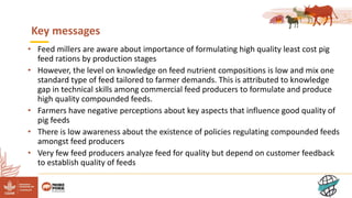 11
Key messages
• Feed millers are aware about importance of formulating high quality least cost pig
feed rations by production stages
• However, the level on knowledge on feed nutrient compositions is low and mix one
standard type of feed tailored to farmer demands. This is attributed to knowledge
gap in technical skills among commercial feed producers to formulate and produce
high quality compounded feeds.
• Farmers have negative perceptions about key aspects that influence good quality of
pig feeds
• There is low awareness about the existence of policies regulating compounded feeds
amongst feed producers
• Very few feed producers analyze feed for quality but depend on customer feedback
to establish quality of feeds
 