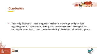 12
Conclusion
• The study shows that there are gaps in technical knowledge and practices
regarding feed formulation and mixing, and limited awareness about policies
and regulation of feed production and marketing of commercial feeds in Uganda.
 