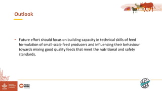 13
Outlook
• Future effort should focus on building capacity in technical skills of feed
formulation of small-scale feed producers and influencing their behaviour
towards mixing good quality feeds that meet the nutritional and safety
standards.
 