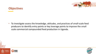 3
Objectives
• To investigate assess the knowledge, attitudes, and practices of small-scale feed
producers to identify entry points or key leverage points to improve the small
scale commercial compounded feed production in Uganda.
 
