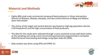 4
Material and Methods
• Eighty (80) small-scale commercial compound feed producers in three intervention
districts of Mukono, Masaka, Kampala, and two control districts of Mpigi and Wakiso
were interviewed
• The choice of the target and control districts was based on high pig population density
(>50 heads/km2) and the high concentration of feed producers.
• The data for this study were collected through a cross-sectional survey with feed outlets
as the sampling unit using a semi-structured questionnaire programmed in Computer
Aided Personal Interviewing technology using Open Data Kit (ODK).
• Data analysis was done using SPSS and STATA 15.
 