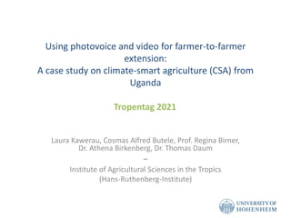 Using photovoice and video for farmer-to-farmer
extension:
A case study on climate-smart agriculture (CSA) from
Uganda
Laura Kawerau, Cosmas Alfred Butele, Prof. Regina Birner,
Dr. Athena Birkenberg, Dr. Thomas Daum
−
Institute of Agricultural Sciences in the Tropics
(Hans-Ruthenberg-Institute)
Tropentag 2021
 