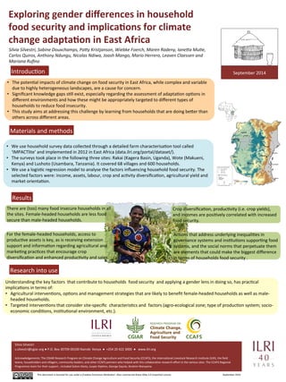 Exploring 
gender 
differences 
in 
household 
food 
security 
and 
implica7ons 
for 
climate 
change 
adapta7on 
in 
East 
Africa 
Silvia 
Silvestri, 
Sabine 
Douxchamps, 
Pa7y 
Kristjanson, 
Wiebke 
Foerch, 
Maren 
Radeny, 
Iane7a 
MuBe, 
Carlos 
Quiros, 
Anthony 
Ndungu, 
Nicolas 
Ndiwa, 
Joash 
Mango, 
Mario 
Herrero, 
Leaven 
Claessen 
and 
Mariana 
Rufino 
• The 
potenUal 
impacts 
of 
climate 
change 
on 
food 
security 
in 
East 
Africa, 
while 
complex 
and 
variable 
due 
to 
highly 
heterogeneous 
landscapes, 
are 
a 
cause 
for 
concern. 
• Significant 
knowledge 
gaps 
sUll 
exist, 
especially 
regarding 
the 
assessment 
of 
adaptaUon 
opUons 
in 
different 
environments 
and 
how 
these 
might 
be 
appropriately 
targeted 
to 
different 
types 
of 
households 
to 
reduce 
food 
insecurity. 
• This 
study 
aims 
at 
addressing 
this 
challenge 
by 
learning 
from 
households 
that 
are 
doing 
be^er 
than 
others 
across 
different 
areas. 
use 
household 
survey 
data 
collected 
through 
a 
detailed 
farm 
characterisaUon 
tool 
called 
‘IMPACTlite’ 
and 
implemented 
in 
2012 
in 
East 
Africa 
(data.ilri.org/portal/dataset/). 
• The 
surveys 
took 
place 
in 
the 
following 
three 
sites: 
Rakai 
(Kagera 
Basin, 
Uganda), 
Wote 
(Makueni, 
Kenya) 
and 
Lushoto 
(Usambara, 
Tanzania). 
It 
covered 
68 
villages 
and 
600 
households. 
• We 
use 
a 
logisUc 
regression 
model 
to 
analyse 
the 
factors 
influencing 
household 
food 
security. 
The 
selected 
factors 
were: 
income, 
assets, 
labour, 
crop 
and 
acUvity 
diversificaUon, 
agricultural 
yield 
and 
market 
orientaUon. 
Pictures 
IntroducUon 
Materials 
and 
methods 
• We 
Silvia 
Silvestri 
s.silvestri@cgiar.org 
● 
P.O. 
Box 
30709-­‐00100 
Nairobi 
Kenya 
● 
+254 
20 
422 
3000 
● 
www.ilri.org 
Crop 
diversificaUon, 
producUvity 
(i.e. 
crop 
yields), 
and 
incomes 
are 
posiUvely 
correlated 
with 
increased 
food 
security. 
Acknowledgements: 
The 
CGIAR 
Research 
Program 
on 
Climate 
Change 
Agriculture 
and 
Food 
Security 
(CCAFS), 
the 
InternaUonal 
Livestock 
Research 
InsUtute 
(ILRI), 
the 
field 
teams, 
householders 
and 
villagers, 
community 
leaders, 
and 
other 
CCAFS 
partners 
who 
helped 
with 
this 
collaboraUve 
research 
effort 
in 
the 
various 
sites. 
The 
CCAFS 
Regional 
Programme 
team 
for 
their 
support 
, 
included 
Solom 
Desta, 
Jusper 
Kiplimo, 
George 
Sayula, 
Ibrahim 
Wanyama. 
This 
document 
is 
licensed 
for 
use 
under 
a 
CreaUve 
Commons 
A^ribuUon 
–Non 
commercial-­‐Share 
Alike 
3.0 
Unported 
License 
September 
2014 
Results 
Research 
into 
use 
September 
2014 
Photos: 
P. 
Kimeli 
and 
V. 
Atakos 
There 
are 
(too) 
many 
food 
insecure 
households 
in 
all 
the 
sites. 
Female-­‐headed 
households 
are 
less 
food 
secure 
than 
male-­‐headed 
households. 
AcUons 
that 
address 
underlying 
inequaliUes 
in 
governance 
systems 
and 
insUtuUons 
supporUng 
food 
systems, 
and 
the 
social 
norms 
that 
perpetuate 
them 
are 
elements 
that 
could 
make 
the 
biggest 
difference 
in 
terms 
of 
households 
food 
security 
. 
For 
the 
female-­‐headed 
households, 
access 
to 
producUve 
assets 
is 
key, 
as 
is 
receiving 
extension 
support 
and 
informaUon 
regarding 
agricultural 
and 
markeUng 
pracUces 
that 
encourage 
crop 
diversificaUon 
and 
enhanced 
producUvity 
and 
sales. 
Understanding 
the 
key 
factors 
that 
contribute 
to 
households 
food 
security 
and 
applying 
a 
gender 
lens 
in 
doing 
so, 
has 
pracUcal 
implicaUons 
in 
terms 
of: 
• Agricultural 
intervenUons, 
opUons 
and 
management 
strategies 
that 
are 
likely 
to 
benefit 
female-­‐headed 
households 
as 
well 
as 
male-­‐ 
headed 
households. 
• Targeted 
intervenUons 
that 
consider 
site-­‐specific 
characterisUcs 
and 
factors 
(agro-­‐ecological 
zone; 
type 
of 
producUon 
system; 
socio-­‐ 
economic 
condiUons, 
insUtuUonal 
environment, 
etc.). 
