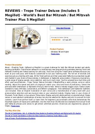 REVIEWS - Trope Trainer Deluxe (Includes 5
Megillot) - World's Best Bar Mitzvah / Bat Mitzvah
Trainer Plus 5 Megillot!
ViewUserReviews
Average Customer Rating
4.7 out of 5
Product Feature
Windows 98 and higherq
Read moreq
Product Description
About - Chanting Torah, Haftarah or Megillot is a great challenge for both Bar Mitzvah student and adults
learning cantillation. TropeTrainer software is a revolutionary new program that accelerates learning Torah and
Haftarah chanting and makes learning fun and easy. Youll love using the TropeTrainer software because you
learn at your own pace, with features customized to suit your learning level. The full set of tutorials and
exercises get you chanting with ease. All the Torah portions and their associated Haftarot are presented, taught
and chanted in your choice of trope melody, in Ashkenazic or Sephardic pronunciation. Choose any musical key,
a wide range of singing speeds, voice selection, and much much more. Youll be amazed how much time and
effort youll save!Features - Trope Trainer Deluxe (Includes 5 Megillot)Play a word, phrase, verse or entire
reading. Adjust the speed and pitch of singing to match your voice and level of proficiency. Select the
pronounciation (Ashkenazic or Sephardic) that you wish to hear. Select a melody (niggun) style. Various styles
standard to many Orthodox, Conservative, and Reform synagogues - from Ashkenazic and Sephardic traditions
-are included. View an English translation of each verse and a transliteration of every word with your
pronunciation selection and see musical notes in your selected melody. Display texts in your choice of
Chumash, Torah (Stam), or two-column Tikkun style. Display and print whole portions or selected aliyot. Single
verses or user-selected combinations of verses can also be selected for display and print to account for local
customs. Learn from portion itself, or learn from for beginners and reviewers alike that demonstrate the
important aspects of tropes and cantillation. Use the more than 35,000 exercise examples from actual Torah
and Haftarah phrases and verses to get almost unlimited practice. (Exercises are organized by groups of
tropes.) Read more
You May Also Like
The Art of Cantillation, Vol. 2: A Step-By-Step Guide to Chanting Haftarot and Mgilot with CD (Audio)
The Art of Torah Cantillation: A Step-by-Step Guide to Chanting Torah [Book + CD]
Tree of Souls: The Mythology of Judaism
 