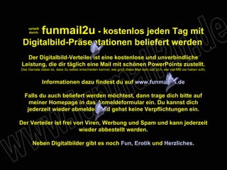 funmail2u - kostenlos jeden Tag mit Digitalbild-Präsentationen beliefert werden Der Digitalbild-Verteiler ist eine kostenlose und unverbindliche Leistung, die dir täglich eine Mail mit schönen PowerPoints zustellt. Das Geniale dabei ist, dass du selbst entscheiden kannst, wie groß diese Mail sein soll (d.h. wie viel MB sie haben soll). Informationen dazu findest du auf www.funmail2u.de Falls du auch beliefert werden möchtest, dann trage dich bitte auf meiner Homepage in das Anmeldeformular ein. Du kannst dich jederzeit wieder abmelden und gehst keine Verpflichtungen ein. Der Verteiler ist frei von Viren, Werbung und Spam und kann jederzeit wieder abbestellt werden. Neben Digitalbilder gibt es noch Fun , Erotik und Herzliches . verteilt durch: