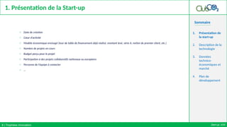 Sommaire
1. Présentation de la Start-up
o Date de création
o Cœur d’activité
o Modèle économique envisagé (tour de table de financement déjà réalisé, montant levé, série A, notion de premier client, etc.)
o Nombre de projets en cours
o Budget perçu pour le projet
o Participation à des projets collaboratifs nationaux ou européens
o Personne de l’équipe à contacter
o …
1. Présentation de
la start-up
2. Description de la
technologie
3. Données
technico-
économiques et
marché
4. Plan de
développement
Start-up: XXX
3 | Trophées Innovation
 