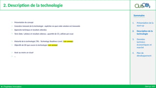 Sommaire
2. Description de la technologie
o Présentation du concept
o Caractère innovant de la technologie : expliciter en quoi cette solution est innovante
o Approche technique et résultats attendus
o Tests (labo / pilotes) et résultats obtenus ; quantité de CO2 utilisée par essai
o Maturité de la technologie (TRL : Technology Readiness Level, (voir annexe)
o Objectifs de DD que couvre la technologie (voir annexe)
o Avoir au moins un visuel
o …
1. Présentation de la
start-up
2. Description de la
technologie
3. Données
technico-
économiques et
marché
4. Plan de
développement
Start-up: XXX
4 | Trophées Innovation
 