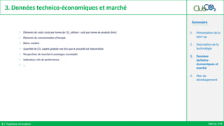 Sommaire
3. Données technico-économiques et marché
o Éléments de coûts (coût par tonne de CO2 utilisée ; coût par tonne de produits finis)
o Éléments de consommation d'énergie
o Bilans matière
o Quantité de CO2 captée globale une fois que le procédé est industrialisé
o Perspectives de marché et avantages escomptés
o Indicateurs clés de performance
o …
1. Présentation de la
start-up
2. Description de la
technologie
3. Données
technico-
économiques et
marché
4. Plan de
développement
Start-up: XXX
5 | Trophées Innovation
 