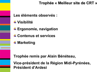 Trophée « Meilleur site de CRT » Les éléments observés : Visibilité Ergonomie, navigation Contenus et services Marketing Trophée remis par Alain Bénéteau,  Vice-président de la Région Midi-Pyrénées, Président d’Ardesi 