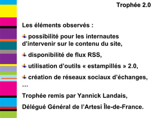 Trophée 2.0 Les éléments observés : possibilité pour les internautes d’intervenir sur le contenu du site, disponibilité de flux RSS, utilisation d’outils « estampillés » 2.0, création de réseaux sociaux d’échanges, … Trophée remis par Yannick Landais,  Délégué Général de l’Artesi Île-de-France. 
