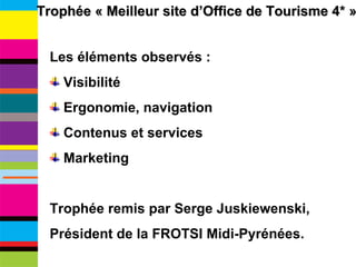 Trophée « Meilleur site d’Office de Tourisme 4* » Les éléments observés : Visibilité Ergonomie, navigation Contenus et services Marketing Trophée remis par Serge Juskiewenski,  Président de la FROTSI Midi-Pyrénées. 