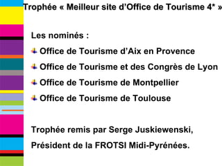 Trophée « Meilleur site d’Office de Tourisme 4* » Les nominés : Office de Tourisme d’Aix en Provence Office de Tourisme et des Congrès de Lyon Office de Tourisme de Montpellier Office de Tourisme de Toulouse Trophée remis par Serge Juskiewenski,  Président de la FROTSI Midi-Pyrénées. 