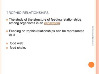 TROPHIC RELATIONSHIPS
The study of the structure of feeding relationships
among organisms in an ecosystem



Feeding or trophic relationships can be represented
as a




food web
food chain.

jitenderanduat@gmail.com



 