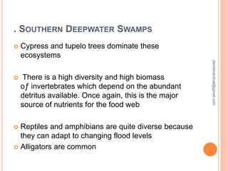 . SOUTHERN DEEPWATER SWAMPS
Cypress and tupelo trees dominate these
ecosystems



There is a high diversity and high biomass
oƒ invertebrates which depend on the abundant
detritus available. Once again, this is the major
source of nutrients for the food web

Reptiles and amphibians are quite diverse because
they can adapt to changing flood levels
 Alligators are common


jitenderanduat@gmail.com



 