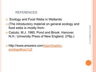 REFERENCES
Ecology and Food Webs in Wetlands
 (The introductory material on general ecology and
food webs is mostly from:
 Caduto, M.J. 1985. Pond and Brook. Hanover,
N.H.: University Press of New England. 276p.)


http://www.answers.com/topic/trophicecology#ixzz1cZ

jitenderanduat@gmail.com



 