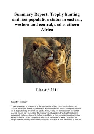 Summary Report: Trophy hunting
and lion population status in eastern,
 western and central, and southern
               Africa




                                LionAid 2011

Executive summary

This report makes an assessment of the sustainability of lion trophy hunting in several
African nations that permit(ed) the practice. Recommendations include a complete cessation
of all trophy hunting in western and central Africa, where lion populations are in steepest
decline. Studies have shown that these lions are highly genetically distinct from lions in
eastern and southern Africa, with highest resemblance to lions in India and northern Africa
(so-called Barbary lions, extinct in the wild, some maintained in zoos). These lions are
unique and very severely threatened with regional extinction. Recent extinctions of lions are
 