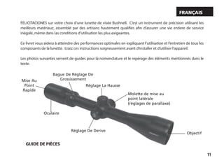11
FELICITACIONES sur votre choix d’une lunette de visée Bushnell. C’est un instrument de précision utilisant les
meilleurs matériauz, assemblé par des artisans hautement qualifiés afin d’assurer une vie entiere de service
inégalé, même dans las conditions d’utilisation les plus exigeantes.
Ce livret vous aidera à atteindre des performances optimales en expliquant l’utilisation et l’entretien de tous les
composants de la lunette. Lisez ces instructions soigneusement avant d’installer et d’utiliser l’appareil.
Les photos suivantes servent de guides pour la nomenclature et le repérage des éléments mentionnés dans le
texte.
Français
Objectif
Mise Au
Point
Rapide
Réglage De Derive
Réglage La Hausse
Bague De Réglage De
Grossissement
Oculaire
Molette de mise au
point latérale
(réglages de parallaxe)
GUIDE DE PIÈCES
 