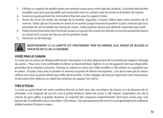 13
1. 	 Utilisez un support de qualité ayant une embase conçu pour votre type de carabine. La lunette devrait être
installée aussi près que possible sans toute-fois venir en contact avec le canon ou le boîtier de culasse.
2.	 Suivez scrupuleusement las instructions fournies avec le support choisi.
3. 	 Avant de serrer les brides de serrage de la lunette, regardez à travers celleci dans votre position de tir
normal. Faites glisser la lunette en avant et en arrière jusqu’à trouver la position la plus avancée qui vous
permette de voir la totalité du champ de vision. Cette position assure une détente maximale pour l’oeil
4.	 Faitestournerlalunettedanslesbridesjusqu’àcequelesfilscroisésduréticulesetrouventperpendiculaires
au canon et le curseur de hausse soit en position haute.
5.	 Serrez les vis de blocage.
AVERTISSEMENT: SI LA LUNETTE EST POSITIONNEE TROP EN ARRIERE, ELLE RISQUE DE BLESSER LE
TIREUR DE RECUL DE LA CARABINE.
VISÉE PAR LE CANON
La visée par le canon est l’étape préliminaire nécessaire à un bon alignement de la lunette par rapport l’alésage
du canon. Pour ceci, il est préférable d’utiliser un Bushnell Bore Sighter. Si un tel appareil n’est pas disponible,
procédez de la manière suivante: Enlevez la culasse et visez une cible installée à 100 mètres en regardant par
le canon. Ensuite, visez avec la lunette et amenez au point de dévers incorporées. Lors de la visée par le canon,
utilisez ces mises au point plutôt que celles de la lunette. Si des réglages de hausse importants sont nécessaires,
ils devraient être obtenus en calant les embases du support lui-même.
TIRS D’ESSAI
La mise au point finale de votre carabine devrait se faire avec des munitions de chasse et à la distance de tir
anticipée. Si la majorité de vos tirs sont à petite distance, faites les essais à 100 mètres. Cependant, lors de la
chasse de gros gibier à grande distance, la majorité des chasseurs expérminentés font leurs essais avec une
hausse de 75 millimètre pour une cible à 100 mètres. Des groupements de trois tirs sont généralement suffisants
établir le point d’impact moyen.
 