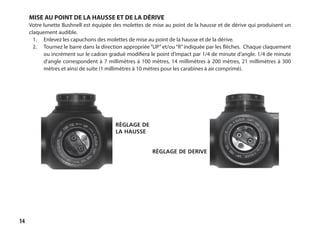 14
MISE AU POINT DE LA HAUSSE ET DE LA DÉRIVE
Votre lunette Bushnell est équipée des molettes de mise au point de la hausse et de dérive qui produisent un
claquement audible.
1.	 Enlevez les capuchons des molettes de mise au point de la hausse et de la dérive.
2.	 Tournez le barre dans la direction appropriée“UP”et/ou“R”indiquée par les flèches. Chaque claquement
ou incrément sur le cadran gradué modifiera le point d’impact par 1/4 de minute d’angle. 1/4 de minute
d’angle correspondent à 7 millimètres à 100 mètres, 14 millimètres à 200 mètres, 21 millimètres à 300
mètres et ainsi de suite (1 millimètres à 10 mètres pour les carabines à air comprimé).
règlage de
la hausse
règlage de derive
 