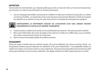 16
ENTRETIEN
Votre lunette de visée Bushnell, aussi robuste qu’elle pousse être, est tout de même un instrument de précision
qui nécessite un certain niveau d’entretien et certaines précautions.
	
1.	 Lors du nettoyage des lentilles, commencez en soufflant sur elles pour en éliminer la poussière, ou utilisez
une brosse à lentilles. Les empreintes et laes traces de graisse peuvent être éliminées à l’aide d’une papier
our objectifs ou en utilisant un tissu de coton humecté avec un produit de nettoyage pour optiques.
AVERTISSEMENT: LE FROTTEMENT EXCESSIF OU L’UTILISATION D’UN TISSU ABRASIF PEUVENT
ENDOMMAGER LES LENTILLES DE MANIERE PERMANENTE.
2.	 Toutes les pièces mobiles de la lunette ont une lubrification permanente. Ne tentez pas de les lubrifier.
3.	 Mise à part l’elimination des traces de doigts et des salissures à l’aide d’un chiffon doux, aucun entretien
des surfaces externes de la lunette n’est nécessaire.
4.	 Dans la mesure du possible, gardez les lentilles couvertes.
RANGEMENT
Evitez de ranger la lunette dans les endroits chauds, tels que les habitacles de voiture par temps chaud. Les
températures élevées peuvent détériorer les lubrifiants et les joints d’étanchéité. Il est préférable d’utiliser la
malle d’une voiture, une armoire à fusils ou autre rangement. Ne jamais laisser la lunette là où la lumiére du soleil
directe peut atteindre une de ses deux extrémités. Des dégâts résultant de l’effet“loupe”peuvent en résulter.
 