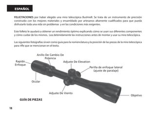 18
español
FELICITACIONES por haber elegido una mira telescópica Bushnell. Se trata de un instrumento de precisión
construido con los mejores materiales y ensamblado por artesanos altamente cualificados para que pueda
disfrutarlo toda una vida sin problemas y en las condiciones más exigentes.
Este folleto le ayudará a obtener un rendimiento óptimo explicando cómo se usan sus diferentes componentes
y cómo cuidar de los mismos. Lea detenidamente las instrucciones antes de montar y usar su mira telescópica.
Las siguientes fotografías sirven como guía para la nomenclatura y la posición de las piezas de la mira telescópica
para rifle que se mencionan en el texto.
Adjuste De Elevation
Objetivo
Adjuste De Viento
Ocular
Anillo De Cambio De
Potencia
Rapido
Enfoque
Perilla de enfoque lateral
(ajuste de paralaje)
GUÍA DE PIEZAS
 