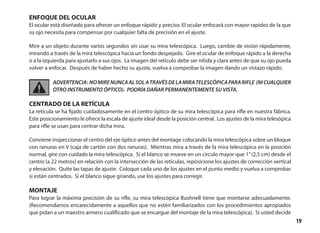 19
ENFOQUE DEL OCULAR
El ocular está diseñado para ofrecer un enfoque rápido y preciso. El ocular enfocará con mayor rapidez de la que
su ojo necesita para compensar por cualquier falta de precisión en el ajuste.
Mire a un objeto durante varios segundos sin usar su mira telescópica. Luego, cambie de visión rápidamente,
mirando a través de la mira telescópica hacia un fondo despejado. Gire el ocular de enfoque rápido a la derecha
o a la izquierda para ajustarlo a sus ojos. La imagen del retículo debe ser nítida y clara antes de que su ojo pueda
volver a enfocar. Después de haber hecho su ajuste, vuelva a comprobar la imagen dando un vistazo rápido.
ADVERTENCIA: NOMIRENUNCAALSOLATRAVÉSDELAMIRATELESCÓPICAPARARIFLE (NICUALQUIER
OTRO INSTRUMENTO ÓPTICO). PODRÍA DAÑAR PERMANENTEMENTE SU VISTA.
CENTRADO DE LA RETÍCULA
La retícula se ha fijado cuidadosamente en el centro óptico de su mira telescópica para rifle en nuestra fábrica.
Este posicionamiento le ofrece la escala de ajuste ideal desde la posición central. Los ajustes de la mira telesópica
para rifle se usan para centrar dicha mira.
Conviene inspeccionar el centro del eje óptico antes del montage colocando la mira telescópica sobre un bloque
con ranuras en V (caja de cartón con dos ranuras). Mientras mira a través de la mira telescópica en la posición
normal, gire con cuidado la mira telescópica. Si el blanco se mueve en un círculo mayor que 1”(2,5 cm) desde el
centro (a 22 metros) en relación con la intersección de las retículas, reposicione los ajustes de corrección vertical
y elevación. Quite las tapas de ajuste. Coloque cada uno de los ajustes en el punto medio y vuelva a comprobar
si están centrados. Si el blanco sigue girando, use los ajustes para corregir.
MONTAJE
Para lograr la máxima precisión de su rifle, su mira telescópica Bushnell tiene que montarse adecuadamente.
(Recomendamos encarecidamente a aquellos que no estén familiarizados con los procedimientos apropiados
que pidan a un maestro armero cualificado que se encargue del montaje de la mira telescópica). Si usted decide
 