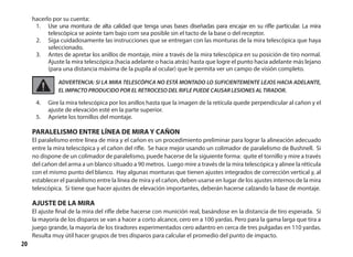 20
hacerlo por su cuenta:
1.	 Use una montura de alta calidad que tenga unas bases diseñadas para encajar en su rifle particular. La mira
telescópica se aointe tam bajo com sea posible sin el tacto de la base o del receptor.
2.	 Siga cuidadosamente las instrucciones que se entregan con las monturas de la mira telescópica que haya
seleccionado.
3.	 Antes de apretar los anillos de montaje, mire a través de la mira telescópica en su posición de tiro normal.
Ajuste la mira telescópica (hacia adelante o hacia atrás) hasta que logre el punto hacia adelante más lejano
(para una distancia máxima de la pupila al ocular) que le permita ver un campo de visión completo.
ADVERTENCIA: SI LA MIRA TELESCÓPICA NO ESTÁ MONTADO LO SUFICIENTEMENTE LEJOS HACIA ADELANTE,
EL IMPACTO PRODUCIDO POR EL RETROCESO DEL RIFLE PUEDE CAUSAR LESIONES AL TIRADOR.
4.	 Gire la mira telescópica por los anillos hasta que la imagen de la retícula quede perpendicular al cañon y el
ajuste de elevación esté en la parte superior.
5.	 Apriete los tornillos del montaje.
PARALELISMO ENTRE LÍNEA DE MIRA Y CAÑON
El paralelismo entre línea de mira y el cañon es un procedimiento preliminar para lograr la alineación adecuado
entre la mira telescópica y el cañon del rifle. Se hace mejor usando un colimador de paralelismo de Bushnell. Si
no dispone de un colimador de paralelismo, puede hacerse de la siguiente forma: quite el tornillo y mire a través
del cañon del arma a un blanco situado a 90 metros. Luego mire a través de la mira telescópica y alinee la réticula
con el mismo punto del blanco. Hay algunas monturas que tienen ajustes integrados de corrección vertical y, al
establecer el paralelismo entre la línea de mira y el cañon, deben usarse en lugar de los ajustes internos de la mira
telescópica. Si tiene que hacer ajustes de elevación importantes, deberán hacerse calzando la base de montaje.
AJUSTE DE LA MIRA
El ajuste final de la mira del rifle debe hacerse con munición real, basándose en la distancia de tiro esperada. Si
la mayoría de los disparos se van a hacer a corto alcance, cero en a 100 yardas. Pero para la gama larga que tira a
juego grande, la mayoría de los tiradores experimentados cero adantro en cerca de tres pulgadas en 110 yardas.
Resulta muy útil hacer grupos de tres disparos para calcular el promedio del punto de impacto.
 