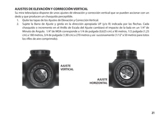21
AJUSTES DE ELEVACIÓN Y CORRECCIÓN VERTICAL
Su mira telescópica dispone de unos ajustes de elevación y corrección vertical que se pueden accionar con un
dedo y que producen un chasquido perceptible.
1.	 Quite las tapas de los Ajustes de Elevación y Corrección Vertical.
2.	 Sujete la Barra de Ajuste y gírela en la dirección apropiada UP (y/o R) indicada por las flechas. Cada
chasquido o incremento en el Anillo de Escala del Ajuste cambiará el impacto de la bala en un 1/4” de
Minuto de Ángulo. 1/4”de MOA corresponde a 1/4 de pulgada (0,625 cm) a 90 metros, 1/2 pulgada (1,25
cm) a 180 metros, 3/4 de pulgada (1,90 cm) a 270 metros y así sucesivamente (1/12”a 50 metros para totos
los rifles de aire comprimido).
ajuste
vertical
ajuste
horizontal
 