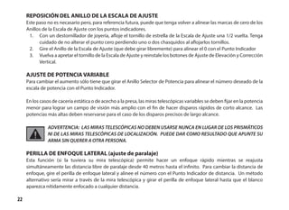 22
REPOSICIÓN DEL ANILLO DE LA ESCALA DE AJUSTE
Este paso no es necasario pero, para referencia futura, puede que tenga volver a alinear las marcas de cero de los
Anillos de la Escala de Ajuste con los puntos indicadores.
1.	 Con un destornillador de joyería, afloje el tornillo de estrella de la Escala de Ajuste una 1/2 vuelta. Tenga
cuidado de no alterar el punto cero perdiendo uno o dos chasquidos al aflojarlos tornillos.
2.	 Gire el Anillo de la Escala de Ajuste (que debe girar libremente) para alinear el 0 con el Punto Indicador
3.	 Vuelva a apretar el tornillo de la Escala de Ajuste y reinstale los botones de Ajuste de Elevación y Corrección
Vertical.
AJUSTE DE POTENCIA VARIABLE
Para cambiar el aumento sólo tiene que girar el Anillo Selector de Potencia para alinear el número deseado de la
escala de potencia con el Punto Indicador.
En los casos de cacería estática o de acecho a la presa, las miras telescópicas variables se deben fijar en la potencia
menor para lograr un campo de visión más amplio con el fin de hacer disparos rápidos de corto alcance. Las
potencias más altas deben reservarse para el caso de los disparos precisos de largo alcance.
ADVERTENCIA: LAS MIRAS TELESCÓPICAS NO DEBEN USARSE NUNCA EN LUGAR DE LOS PRISMÁTICOS
NI DE LAS MIRAS TELESCÓPICAS DE LOCALIZACIÓN. PUEDE DAR COMO RESULTADO QUE APUNTE SU
ARMA SIN QUERER A OTRA PERSONA.
PERILLA DE ENFOQUE LATERAL (ajuste de paralaje)
Esta función (si la tuviera su mira telescópica) permite hacer un enfoque rápido mientras se reajusta
simultáneamente las distancia libre de paralaje desde 40 metros hasta el infinito. Para cambiar la distancia de
enfoque, gire el perilla de enfoque lateral y alinee el número con el Punto Indicador de distancia. Un método
alternativo sería mirar a través de la mira telescópica y girar el perilla de enfoque lateral hasta que el blanco
aparezca nítidamente enfocado a cualquier distancia.
 
