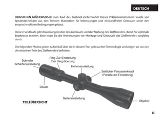 25
HERZLICHEN GLÜCKWUNSCH zum Kauf des Bushnell-Zielfernrohrs! Dieses Präzisionsinstrument wurde von
Spitzentechnikern aus den feinsten Materialien für lebenslangen und einwandfreien Gebrauch unter den
anspruchsvollsten Bedingungen gebaut.
Dieses Handbuch gibt Anweisungen über den Gebrauch und die Wartung des Zielfernrohrs, damit Sie optimale
Ergebnisse erzielen. Bitte lesen Sie die Anweisungen vor Montage und Gebrauch des Zielfernrohrs sorgfältig
durch.
Die folgenden Photos geben Aufschluß über die in diesem Text gebrauchte Terminologie und zeigen an, wo sich
die einzelnen Teile des Zielfernrohrs befinden.
Deutsch
Höheneinstellung
Objektiv
Seiteneinstellung
Okular
Ring Zur Einstellung
Der Vergröberung
Schnelle
Scharfeneinstellung
Seitlicher Fokussierknopf
(Parallaxen-Einstellung)
TEILEÜBERSICHT
 