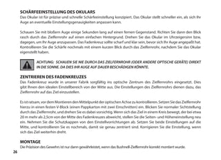 26
SCHÄRFEEINSTELLUNG DES OKULARS
Das Okular ist für präzise und schnelle Schärfeeinstellung konzipiert. Das Okular stellt schneller ein, als sich Ihr
Auge an eventuelle Einstellungsgenauigkeiten anpassen kann.
Schauen Sie mit bloßern Auge einige Sekunden lang auf einen fernen Gegenstand. Richten Sie dann den Blick
rasch durch das Zielfernrohr auf einen einfachen Hintergrund. Drehen Sie das Okular im Uhrzeigersinn bzw,
dagegen, um Ihr Auge anzupassen. Das Fadenkreuz sollte scharf und klar sein, bevor sich Ihr Auge angepaßt hat.
Kontrollieren Sie die Schärfe nochmals mit einem kurzen Blick durch das Zielfernrohr, nachdem Sie das Okular
eigenstellt haben.
ACHTUNG: SCHAUEN SIE NIE DURCH DAS ZIELFERNROHR (ODER ANDERE OPTISCHE GERÄTE) DIREKT
IN DIE SONNE. DA DIES IHR AUGE AUF DAUER BESCHÄDIGEN KÖNNTE.
ZENTRIEREN DES FADENKREUZES
Das Fadenkreuz wurde in unserer Fabrik sorgfältig ins optische Zentrum des Zielfernrohrs eingesetzt. Dies
gibt lhnen den idealen Einstellbereich von der Mitte aus. Die Einstellungen des Zielfernrohrs dienen dazu, das
Zielfernrohr auf das Ziel einzustellen.
Esistratsam,vordemMontierendenMittelpunktderoptischenAchsezukontrollieren.SetzenSiedasZielfernrohr
hierzu in einen festen V-Block (einen Pappkarton mit zwei Einschnitten) ein. Blicken Sie normaler Sichtstellung
durch das Zielfernrohr, und drehen Sie es dabei vorsichtig.Wenn sich das Ziel in einem Kreis bewegt, der bei etwa
20 m mehr als 2,5cm von der Mitte des Fadenkreuzes abweicht, stellen Sie die Seiten- und Höheneinstellung neu
ein. Nehmen Sie die Schutzkappen von den Einstellvorrichtungen ab. Setzen Sie beide Einstellungen auf die
Mitte, und kontrollieren Sie es nochmals, damit sie genau zentriert sind. Korrigieren Sie die Einstellung, wenn
sich das Ziel weiterhin dreht.
MONTAGE
Die Präzision des Gewehrs ist nur dann gewährleistet, wenn das Bushnell-Zielfernrohr korrekt montiert wurde.
 