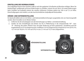 28
EINSTELLUNG DES NORMALVISIERS
Das endgültige Visieren Ihres Gewehrs sollte je nach der geplanten Schußweite mit Munition erfolgen. Wenn Sie
beabsichtigen, größtenteils auf kurze Entfernungen zu schießen, visieren Sie auf 100 m. Für weite Entfernungen
beim Schießen auf Großwild visieren die meisten erfahrenen Schützen jedoch bei 100 m auf 7,5 cm Höhe.
Dreischußgruppen sind nützlich, um den durchschnittlichen Aufprallpunkt festzustellen.
HÖHEN- UND SEITENEINSTELLUNG
Ihr Bushnell-Zielfernrohr ist mit Höhen- und Seiteneinstellvorrichtungen ausgestattet, die von Hand eingestellt
werden. Beim Einstellen ist ein Klicken hörbar.
1.	 Entfernen Sie die Schutzkappen von den Vorrichtungen zur Höhen- und Seiteneinstellung.
2.	 Greifen Sie den Einstellriegel und drehen Sie ihn in Pfeilrichtung in die entsprechende “UP” - bzw.
“R” - Richtung. Bei jedem “Klicken” bzw. bei jeder Änderung auf dem graduierten Einstellring wird der
Kugelaufprall um 6,4 mm Bogenminuten modifiziert. 6,4 mm Bogenminute entspricht 6,4 mm auf 91,4 m;
12,7 mm auf 182,8 m; 19,1 mm auf 274,2 m usw. 2,1 mm auf 15,2 m bei Luftgewehren.
HÖHENEINSTELLUNG
SEITENEINSTELLUNG
 