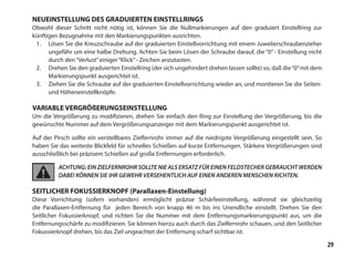 29
NEUEINSTELLUNG DES GRADUIERTEN EINSTELLRINGS
Obwohl dieser Schritt nicht nötig ist, können Sie die Nullmarkierungen auf den graduiert Einstellring zur
künftigen Bezugnahme mit den Markierungspunkten ausrichten.
1.	 Lösen Sie die Kreuzschraube auf der graduierten Einstellvorrichtung mit einem Juwelierschraubenzieher
ungefähr um eine halbe Drehung. Achten Sie beim Lösen der Schraube darauf, die “0” - Einstellung nicht
durch den“Verlust”einiger“Klick”- Zeichen anzutasten.
2.	 Drehen Sie den graduierten Einstellring (der sich ungehindert drehen lassen sollte) so, daß die“0”mit dem
Markierungspunkt ausgerichtet ist.
3.	 Ziehen Sie die Schraube auf der graduierten Einstellvorrichtung wieder an, und montieren Sie die Seiten-
und Höheneinstellknöpfe.
VARIABLE VERGRÖßERUNGSEINSTELLUNG
Um die Vergrößerung zu modifizieren, drehen Sie einfach den Ring zur Einstellung der Vergrößerung, bis die
gewünschte Nummer auf dem Vergrößerungsanzeiger mit dem Markierungspunkt ausgerichtet ist.
Auf der Pirsch sollte ein verstellbares Zielfernrohr immer auf die niedrigste Vergrößerung eingestellt sein. So
haben Sie das weiteste Blickfeld für schnelles Schießen auf kurze Entfernungen. Stärkere Vergrößerungen sind
ausschließlich bei präzisem Schießen auf große Entfernungen erforderlich.
ACHTUNG: EIN ZIELFERNROHR SOLLTE NIE ALS ERSATZ FÜR EINEN FELDSTECHER GEBRAUCHT WERDEN
DABEI KÖNNEN SIE IHR GEWEHR VERSEHENTLICH AUF EINEN ANDEREN MENSCHEN RICHTEN.
SEITLICHER FOKUSSIERKNOPF (Parallaxen-Einstellung)
Diese Vorrichtung (sofern vorhanden) ermöglicht präzise Schärfeeinstellung, während sie gleichzeitig
die Parallaxen-Entfernung für jeden Bereich von knapp 46 m bis ins Unendliche einstellt. Drehen Sie den
Seitlicher Fokussierknopf, und richten Sie die Nummer mit dem Entfernungsmarkierungspunkt aus, um die
Entfernungsschärfe zu modifizieren. Sie können hierzu auch durch das Zielfernrohr schauen, und den Seitlicher
Fokussierknopf drehen, bis das Ziel ungeachtet der Entfernung scharf sichtbar ist.
 
