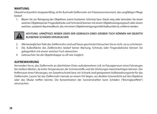 30
WARTUNG
Obwohl erstaunlich strapazierfähig, ist lhr Bushnell-Zielfernrohr ein Präzisionsinstrument, das sorgfältiger Pflege
bedarf.
1.	 Blasen Sie zur Reinigung des Objektives zuerst trockenen Schmutz bzw. Staub weg oder benutzen Sie einen
weichen Objektivpinsel. Fingerabdrücke und Schmieröl können mit einem Objektivreinigungstuch oder einem
weichen, sauberen Baumwolltuch, das mit einem Objektivreinigungsmittel befeuchtet ist, entfernt werden.
ACHTUNG: UNNÖTIGES REIBEN ODER DER GEBRAUCH EINES GROBEN TUCH KÖNNEN AM OBJEKTIV
BLEIBENDE SCHÄDEN VERURSACHEN
2.	 Alle beweglichenTeile des Zielfernrohrs sind auf Dauer geschmiertVersuchen Sie es nicht, sie zu schmieren.
3.	 Die Außenfläche des Zielfernrohrs bedarf keiner Wartung; Schmutz oder Fingerabdrücke können Sie
gelegentlich mit einem weichen Tuch abwischen.
4	 Gebrauchen Sie die Objektivkappe so oft wie möglich.
AUFBEWAHRUNG
Vermeiden Sie es, das Zielfernrohr an überhitzten Orten aufzubewahren (z.B. im Passagierraum eines Fahrzeuges
bei heißem Wetter), da hohe Temperaturen die Schmierstoffe und die Dichtungen beeinträchtigen können. Der
Kofferraum eines Fahrzeuges, ein Gewehrschrank bzw. ein Schrank sind geeignetere Aufbewahrungsorte für das
Zielfernrohr. Lassen Sie das Zielfernrohr niemals an einem Ort liegen, wo direktes Sonnenlicht auf das Objektive
oder das Okular treffen könnte. Die Konzentration der Sonnenstrahlen kann Schäden (“Brennglaseffekt”)
verursachen.
 