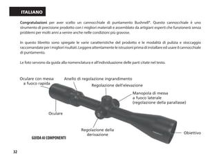 32
Italiano
Congratulazioni per aver scelto un cannocchiale di puntamento Bushnell®. Questo cannocchiale è uno
strumento di precisione prodotto con i migliori materiali e assemblato da artigiani esperti che funzionerà senza
problemi per molti anni a venire anche nelle condizioni più gravose.
In questo libretto sono spiegate le varie caratteristiche del prodotto e le modalità di pulizia e stoccaggio
raccomandateperimiglioririsultati.Leggereattentamenteleistruzioniprimadiinstallareedusareilcannocchiale
di puntamento.
Le foto servono da guida alla nomenclatura e all’individuazione delle parti citate nel testo.
Regolazione dell’elevazione
Obiettivo
Regolazione della
derivazione
Oculare
Anello di regolazione ingrandimento
Oculare con messa
a fuoco rapida
Manopola di messa
a fuoco laterale
(regolazione della parallasse)
GUIDA AI COMPONENTI
 