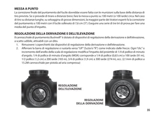 35
MESSA A PUNTO
La correzione finale del puntamento del fucile dovrebbe essere fatta con le munizioni sulla base della distanza di
tiro prevista. Se si prevede di tirare a distanze brevi, fare la messa a punto su 100 metri (o 100 iarde) circa. Nel caso
di tiro su distanze lunghe, su selvaggina di grosse dimensioni, la maggior parte dei tiratori esperti fa la correzione
del puntamento a 100 metri con il fucile sollevato di 7,6 cm (3”). Eseguire una serie di tre tiri di prova per fare una
media del punto d’impatto.
REGOLAZIONE DELLA DERIVAZIONE E DELL’ELEVAZIONE
Il cannocchiale di puntamento Bushnell® è dotato di dispositivi di regolazione della derivazione e dell’elevazione,
a scatto udibile, attivabili con un dito.	
1.	 Rimuovere i coperchietti dai dispositivi di regolazione della derivazione e dell’elevazione.
2.	 Afferrare la barra di regolazione e ruotarla verso “UP” (Su)(e/o “R”) come indicato dalle frecce. Ogni “clic” o
incremento dell’anello della scala di regolazione modifica l’impatto del proiettile di 1/4 di pollice di minuto
d’angolo. 1/4 di pollice di minuto d’angolo (MOA) corrisponde a 1/4 di pollice (0,63 cm) a 100 iarde (91 m),
1/2 pollice (1,2 cm) a 200 iarde (183 m), 3/4 di pollice (1,9 cm) a 300 iarde (274 m), ecc. (2.1mm di pollice a
15.2M cannocchiale per pistola ad aria compressa)
Regolazione
dell’elevazione
Regolazione
della derivazione
 