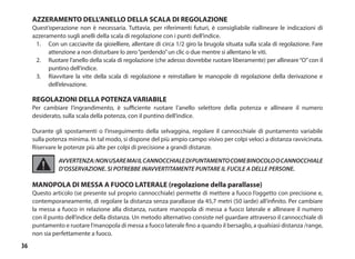 36
AZZERAMENTO DELL’ANELLO DELLA SCALA DI REGOLAZIONE
Quest’operazione non è necessaria. Tuttavia, per riferimenti futuri, è consigliabile riallineare le indicazioni di
azzeramento sugli anelli della scala di regolazione con i punti dell’indice.
1. 	 Con un cacciavite da gioielliere, allentare di circa 1/2 giro la brugola situata sulla scala di regolazione. Fare
attenzione a non disturbare lo zero“perdendo”un clic o due mentre si allentano le viti.
2. 	 Ruotare l’anello della scala di regolazione (che adesso dovrebbe ruotare liberamente) per allineare“O”con il
puntino dell’indice.
3. 	 Riavvitare la vite della scala di regolazione e reinstallare le manopole di regolazione della derivazione e
dell’elevazione.
REGOLAZIONI DELLA POTENZA VARIABILE
Per cambiare l’ingrandimento, è sufficiente ruotare l’anello selettore della potenza e allineare il numero
desiderato, sulla scala della potenza, con il puntino dell’indice.
Durante gli spostamenti o l’inseguimento della selvaggina, regolare il cannocchiale di puntamento variabile
sulla potenza minima. In tal modo, si dispone del più ampio campo visivo per colpi veloci a distanza ravvicinata.
Riservare le potenze più alte per colpi di precisione a grandi distanze.
AVVERTENZA:NONUSAREMAIILCANNOCCHIALEDIPUNTAMENTOCOMEBINOCOLOOCANNOCCHIALE
D’OSSERVAZIONE. SI POTREBBE INAVVERTITAMENTE PUNTARE IL FUCILE A DELLE PERSONE.
MANOPOLA DI MESSA A FUOCO LATERALE (regolazione della parallasse)
Questo articolo (se presente sul proprio cannocchiale) permette di mettere a fuoco l’oggetto con precisione e,
contemporaneamente, di regolare la distanza senza parallasse da 45,7 metri (50 iarde) all’infinito. Per cambiare
la messa a fuoco in relazione alla distanza, ruotare manopola di messa a fuoco laterale e allineare il numero
con il punto dell’indice della distanza. Un metodo alternativo consiste nel guardare attraverso il cannocchiale di
puntamento e ruotare l’manopola di messa a fuoco laterale fino a quando il bersaglio, a qualsiasi distanza /range,
non sia perfettamente a fuoco.
 