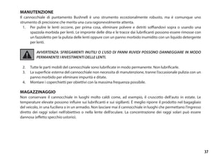37
MANUTENZIONE
Il cannocchiale di puntamento Bushnell è uno strumento eccezionalmente robusto, ma è comunque uno
strumento di precisione che merita una cura ragionevolmente attenta.
1.	 Per pulire le lenti occorre, per prima cosa, eliminare polvere e detriti soffiandovi sopra o usando una
spazzola morbida per lenti. Le impronte delle dita e le tracce dai lubrificanti possono essere rimosse con
un fazzoletto per la pulizia delle lenti oppure con un panno morbido inumidito con un liquido detergente
per lenti.
AVVERTENZA: SFREGAMENTI INUTILI O L’USO DI PANNI RUVIDI POSSONO DANNEGGIARE IN MODO
PERMANENTE I RIVESTIMENTI DELLE LENTI.
2.	 Tutte le parti mobili del cannocchiale sono lubrificate in modo permanente. Non lubrificarle.
3. 	 La superficie esterna del cannocchiale non necessita di manutenzione, tranne l’occasionale pulizia con un
panno morbido per eliminare impurità e ditate.
4.	 Montare i coperchietti per obiettivi con la massima frequenza possibile.
MAGAZZINAGGIO
Non conservare il cannocchiale in luoghi molto caldi come, ad esempio, il cruscotto dell’auto in estate. Le
temperature elevate possono influire sui lubrificanti e sui sigillanti. È meglio riporre il prodotto nel bagagliaio
del veicolo, in una fuciliera o in un armadio. Non lasciare mai il cannocchiale in luoghi che permettano l’ingresso
diretto dei raggi solari nell’obiettivo o nella lente dell’oculare. La concentrazione dei raggi solari può essere
dannosa (effetto specchio ustorio).
 