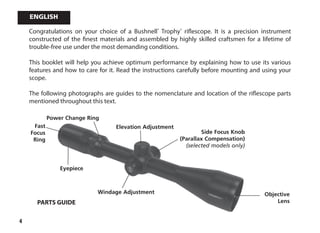 4
Congratulations on your choice of a Bushnell®
Trophy®
riflescope. It is a precision instrument
constructed of the finest materials and assembled by highly skilled craftsmen for a lifetime of
trouble-free use under the most demanding conditions.
This booklet will help you achieve optimum performance by explaining how to use its various
features and how to care for it. Read the instructions carefully before mounting and using your
scope.
The following photographs are guides to the nomenclature and location of the riflescope parts
mentioned throughout this text.
Eyepiece
Fast
Focus
Ring
Power Change Ring
Elevation Adjustment
Windage Adjustment Objective
Lens
Side Focus Knob
(Parallax Compensation)
(selected models only)
PARTS GUIDE
English
 