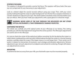 5
EYEPIECE FOCUSING
The eyepiece is designed to provide a precise fast focus. The eyepiece will focus faster than your
eye can compensate for any inaccuracy in your adjustment.
Look at a distant object for several seconds without using your scope. Then, shift your vision
quickly, looking through the scope at a plain background.Turn the fast-focus eyepiece clockwise or
counter clockwise to adjust to your eyes. The reticle pattern should be sharp and clear before your
eye can refocus. After you have made your adjustment, with a quick glance re-check the image.
WARNING: NEVER LOOK AT THE SUN THROUGH THE RIFLESCOPE (OR ANY OTHER
OPTICAL INSTRUMENT). IT MAY PERMANENTLY DAMAGE YOUR EYES.
CENTERING THE RETICLE
The reticle was carefully set at the optical center of your riflescope at our factory. This setting
provides you with the ideal adjustment range from the center position.The riflescope’s adjustments
are used to zero-in the riflescope.
It is wise to check the center of the optical axis before mounting. Do this by placing the scope in a
solid V-block (cardboard box with two slots). While looking through the scope in a normal viewing
position, carefully rotate the scope. If the target moves in a circle larger than 1” from center (at 25
yards) in relation to intersection of crosshairs, reset windage and elevation adjustments. Remove
adjustment caps. Set each adjustment to midpoint and recheck for centering. If target still rotates,
use adjustments to correct.
MOUNTING
To achieve the best accuracy from your rifle, your Bushnell scope must be mounted properly.
 