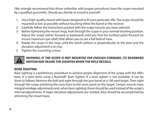 6
(We strongly recommend that those unfamiliar with proper procedures have the scope mounted
by a qualified gunsmith). Should you decide to mount it yourself:
1.	 Use a high-quality mount with bases designed to fit your particular rifle. The scope should be
mounted as low as possible without touching either the barrel or the receiver.
2.	 Carefully follow the instructions packed with the scope mounts you have selected.
3.	 Before tightening the mount rings, look through the scope in your normal shooting position.
Adjust the scope (either forward or backward) until you find the furthest point forward (to
ensure maximum eye relief) that allows you to see a full field of view.
4.	 Rotate the scope in the rings until the reticle pattern is perpendicular to the bore and the
elevation adjustment is on top.
5.	 Tighten the mounting screws.
WARNING: IF THE SCOPE IS NOT MOUNTED FAR ENOUGH FORWARD, ITS REARWARD
MOTION MAY INJURE THE SHOOTER WHEN THE RIFLE RECOILS.
BORE SIGHTING
Bore sighting is a preliminary procedure to achieve proper alignment of the scope with the rifle’s
bore. It is best done using a Bushnell® Bore Sighter. If a bore sighter is not available, it can be
done as follows: Remove the bolt and sight through the gun barrel at a 100 yard target. Then sight
through the scope and bring the cross hairs to the same point on the target. Certain mounts have
integral windage adjustments and, when bore sighting, these should be used instead of the scope’s
internal adjustments. If major elevation adjustments are needed, they should be accomplished by
shimming the mount base.
 