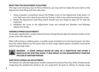8
RESETTING THE ADJUSTMENT SCALE RING
This step is not necessary, but, for future reference, you may want to realign the zero marks on the
Adjustment Scale Rings with the index dots.
1.	 Using a jeweler’s screwdriver, loosen the Phillips screw on the Adjustment Scale about 1/2
turn. Take care not to disturb your zero by“losing”a click or two when loosening the screws.
2.	 Rotate the Adjustment Scale Ring (which should now turn freely) to align the “O” with the
Index Dot.
3.	 Retighten the screw in the Adjustment Scale and reinstall the Elevation and Windage
Adjustment Knobs.
VARIABLE POWER ADJUSTMENTS
To change magnification, simply rotate the Power Change Ring to align the desired number on the
power scale with index dot.
When still-hunting or stalking game, a variable scope should be set to the lowest power. You then
have the widest field of view for quick shots at close range. Higher powers should be reserved for
precise long-range shots.
WARNING: A SCOPE SHOULD NEVER BE USED AS A SUBSTITUTE FOR EITHER A
BINOCULAR OR SPOTTING SCOPE. IT MAY RESULT IN YOU INADVERTENTLY POINTING
THE GUN AT ANOTHER PERSON.
SIDE FOCUS (PARALLAX ADJUSTMENT)
This feature (on selected high power models only) permits precise focusing, while simultaneously
readjusting the parallax-free distance, for any range from 30 yards to infinity. To change range
 