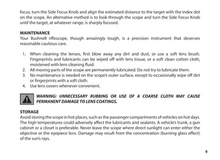 9
focus, turn the Side Focus Knob and align the estimated distance to the target with the index dot
on the scope. An alternative method is to look through the scope and turn the Side Focus Knob
until the target, at whatever range, is sharply focused.
MAINTENANCE
Your Bushnell riflescope, though amazingly tough, is a precision instrument that deserves
reasonable cautious care.
1.	 When cleaning the lenses, first blow away any dirt and dust, or use a soft lens brush.
Fingerprints and lubricants can be wiped off with lens tissue, or a soft clean cotton cloth,
moistened with lens cleaning fluid.
2.	 All moving parts of the scope are permanently lubricated. Do not try to lubricate them.
3.	 No maintenance is needed on the scope’s outer surface, except to occasionally wipe off dirt
or fingerprints with a soft cloth.
4.	 Use lens covers whenever convenient.
WARNING: UNNECESSARY RUBBING OR USE OF A COARSE CLOTH MAY CAUSE
PERMANENT DAMAGE TO LENS COATINGS.
STORAGE
Avoid storing the scope in hot places, such as the passenger compartments of vehicles on hot days.
The high temperatures could adversely affect the lubricants and sealants. A vehicle’s trunk, a gun
cabinet or a closet is preferable. Never leave the scope where direct sunlight can enter either the
objective or the eyepiece lens. Damage may result from the concentration (burning glass effect)
of the sun’s rays.
 