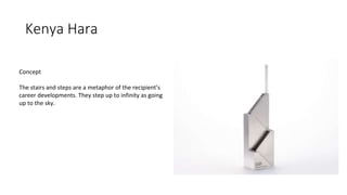 Kenya Hara
Concept
The stairs and steps are a metaphor of the recipient’s
career developments. They step up to infinity as going
up to the sky.
 