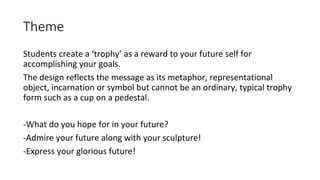 Theme
Students create a ‘trophy’ as a reward to your future self for
accomplishing your goals.
The design reflects the message as its metaphor, representational
object, incarnation or symbol but cannot be an ordinary, typical trophy
form such as a cup on a pedestal.
-What do you hope for in your future?
-Admire your future along with your sculpture!
-Express your glorious future!
 