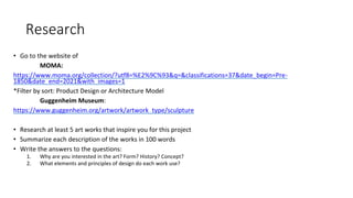 Research
• Go to the website of
MOMA:
https://www.moma.org/collection/?utf8=%E2%9C%93&q=&classifications=37&date_begin=Pre-
1850&date_end=2021&with_images=1
*Filter by sort: Product Design or Architecture Model
Guggenheim Museum:
https://www.guggenheim.org/artwork/artwork_type/sculpture
• Research at least 5 art works that inspire you for this project
• Summarize each description of the works in 100 words
• Write the answers to the questions:
1. Why are you interested in the art? Form? History? Concept?
2. What elements and principles of design do each work use?
 