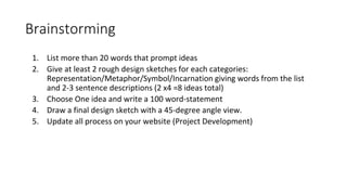 Brainstorming
1. List more than 20 words that prompt ideas
2. Give at least 2 rough design sketches for each categories:
Representation/Metaphor/Symbol/Incarnation giving words from the list
and 2-3 sentence descriptions (2 x4 =8 ideas total)
3. Choose One idea and write a 100 word-statement
4. Draw a final design sketch with a 45-degree angle view.
5. Update all process on your website (Project Development)
 
